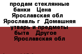продам стеклянные банки › Цена ­ 20 - Ярославская обл., Ярославль г. Домашняя утварь и предметы быта » Другое   . Ярославская обл.